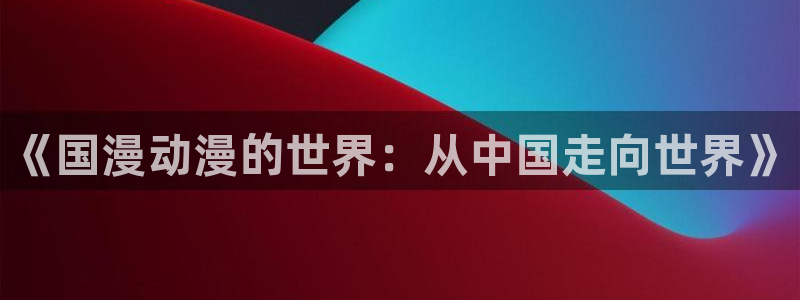 动漫天堂在线动漫免费观看：《国漫动漫的世界：从中国走向世界》配图