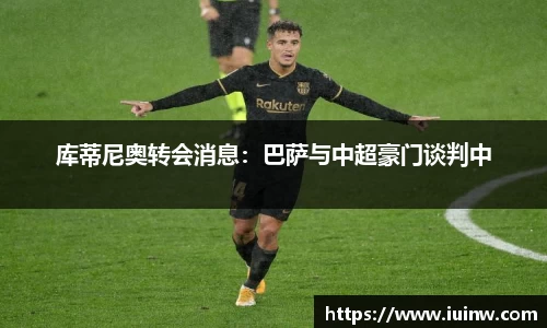 库蒂尼奥转会消息：巴萨与中超豪门谈判中