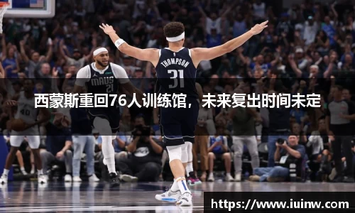 西蒙斯重回76人训练馆，未来复出时间未定