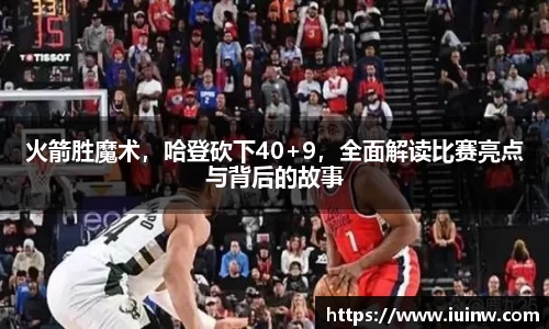 火箭胜魔术，哈登砍下40+9，全面解读比赛亮点与背后的故事