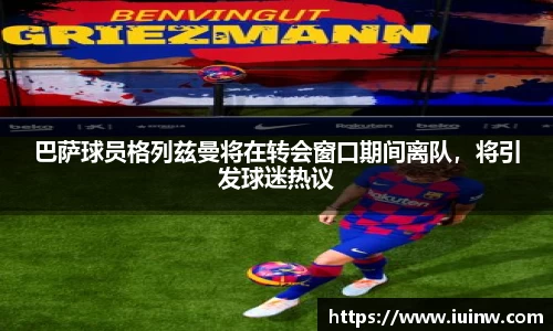巴萨球员格列兹曼将在转会窗口期间离队，将引发球迷热议