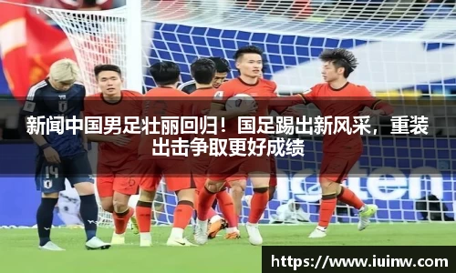 新闻中国男足壮丽回归！国足踢出新风采，重装出击争取更好成绩