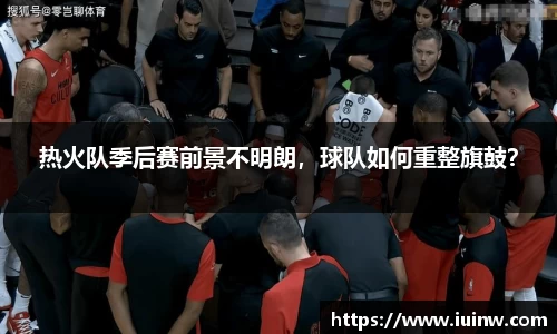 热火队季后赛前景不明朗，球队如何重整旗鼓？
