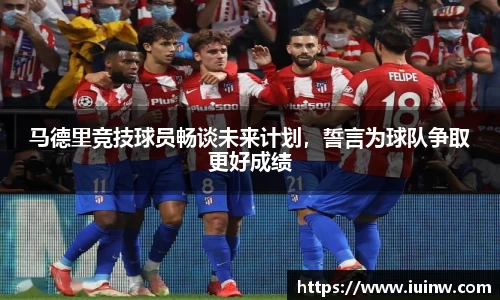 马德里竞技球员畅谈未来计划，誓言为球队争取更好成绩