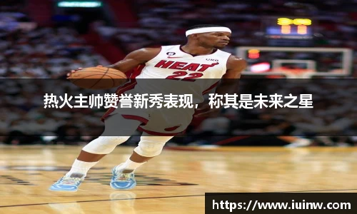 热火主帅赞誉新秀表现，称其是未来之星
