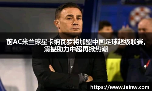 前AC米兰球星卡纳瓦罗将加盟中国足球超级联赛，震撼助力中超再掀热潮
