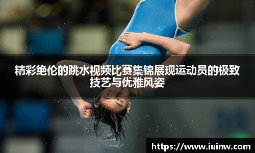 精彩绝伦的跳水视频比赛集锦展现运动员的极致技艺与优雅风姿