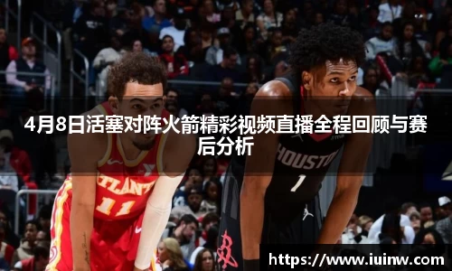 4月8日活塞对阵火箭精彩视频直播全程回顾与赛后分析