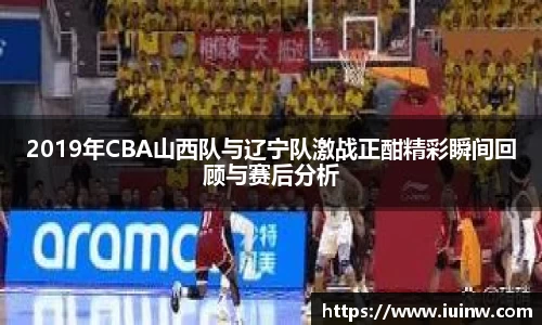 2019年CBA山西队与辽宁队激战正酣精彩瞬间回顾与赛后分析